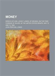 Money ; Speech of Hon. John P. Jones, of Nevada, on the free coinage of silver in the United States Senate, May 12 and 13, 1890,1150833718,9781150833717