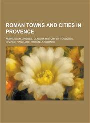 Roman Towns and Cities in Provence Ambrussum, Antibes, Glanum, History of Toulouse, Orange, Vaucluse, Vaison-La-Romaine,1230584064,9781230584065