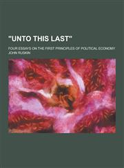 Unto This Last; Four Essays on the First Principles of Political Economy,123022078X,9781230220789