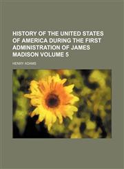 History of the United States of America during the first administration of James Madison Volume 5,1151117773,9781151117779