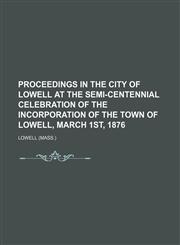 PROCEEDINGS IN THE CITY OF LOWELL AT THE Semi-Centennial Celebration of the INCORPORATION OF THE TOWN OF LOWELL, March 1st, 1876,115092778X,9781150927782