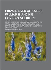 Private lives of Kaiser William II, and his Consort Volume 1; secret history of the court of Berlin, from the papers and diaries of Ursula, Countess von Eppinghoven, dame du palais to Her Majesty the empress-queen,1150370734,9781150370731