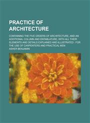 Practice of Architecture; Containing the Five Orders of Architecture, and an Additional Column and Entablature, with All Their Elements and Details Ex,1155010655,9781155010656