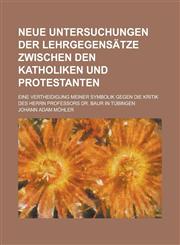 Neue Untersuchungen der Lehrgegensätze zwischen den Katholiken und Protestanten; eine Vertheidigung meiner Symbolik gegen die Kritik des Herrn Professors Dr. Baur in Tübingen,1234484730,9781234484736