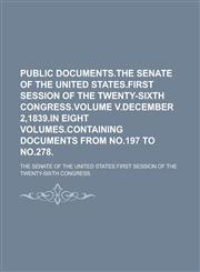 Public Documents.The Senate of the United States.First Session of the Twenty-Sixth Congress.Volume V.December 2,1839.In Eight Volumes.Containing Documents from No.197 to No.278,1230139885,9781230139883
