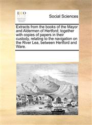 Extracts from the books of the Mayor and Aldermen of Hertford; together with copies of papers in their custody, relating to the navigation on the River Lea, between Hertford and Ware.,1170215033,9781170215036