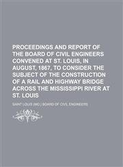 Proceedings and report of the board of civil engineers convened at St. Louis, in August, 1867, to consider the subject of the construction of a rail and highway bridge across the Mississippi River at St. Louis,1231211679,9781231211670