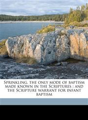 Sprinkling, the only mode of baptism made known in the Scriptures and the Scripture warrant for infant baptism,1149536764,9781149536766