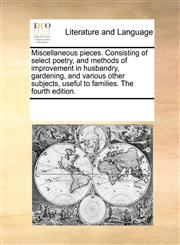 Miscellaneous pieces. Consisting of select poetry, and methods of improvement in husbandry, gardening, and various other subjects, useful to families. The fourth edition.,1170745474,9781170745472