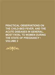 Practical Observations on the Child-Bed Fever, and the Acute Diseases in General, Most Fatal to Women During the State of Pregnancy (Volume 2 ),1235803856,9781235803857