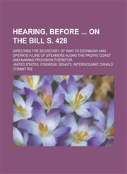 Hearing, before  on the bill S. 428; directing the Secretary of War to establish and operate a line of steamers along the Pacific coast and making provision therefor,1236897838,9781236897831