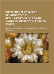 Supplementary papers relating to the regularisation of Roman Catholic Subjects in foreign States; Ordered by the House of Commons to be printed, 28 maroh 1817,1231694289,9781231694282