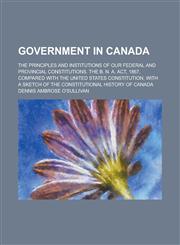 Government in Canada; The Principles and Institutions of Our Federal and Provincial Constitutions. the B. N. A. ACT, 1867, Compared with the United St,1151053279,9781151053275
