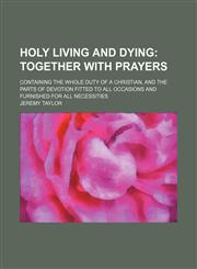 Holy Living and Dying; Together With Prayers. Containing the Whole Duty of a Christian, and the Parts of Devotion Fitted to All Occasions and Furnished for All Necessities,1150350695,9781150350696