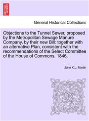 Objections to the Tunnel Sewer, proposed by the Metropolitan Sewage Manure Company, by their new Bill together with an alternative Plan, consistent with the recommendations of the Select Committee of the House of Commons. 1846.,1241601240,9781241601249