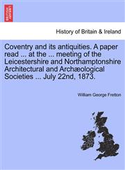 Coventry and its antiquities. A paper read ... at the ... meeting of the Leicestershire and Northamptonshire Architectural and Archæological Societies ... July 22nd, 1873.,1241348820,9781241348823