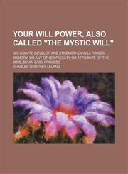 Your will power, also called "The mystic will"; or, How to develop and strengthen will power, memory, or any other faculty or attribute of the mind, by an easy process,1458996409,9781458996404
