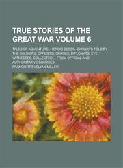 True Stories of the Great War; Tales of Adventure--heroic Deeds--exploits Told by the Soldiers, Officers, Nurses, Diplomats, Eye Witnesses, Collected ... from Official and Authoritative Sources Volume 6,1234290138,9781234290139