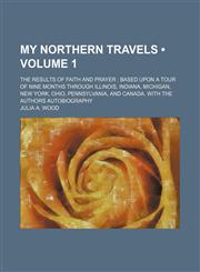 My Northern Travels (Volume 1); The Results of Faith and Prayer Based Upon a Tour of Nine Months Through Illinois, Indiana, Michigan, New York, Ohio, Pennsylvania, and Canada. With the Authors Autobiography,1458856852,9781458856852