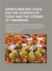 Howe's new era civics for the students of today and the citizens of tomorrow; to show them what government is and means in nation, state and at home, to deepen their interest in community affairs, and to light their path to public duty and service,1150068361,9781150068362