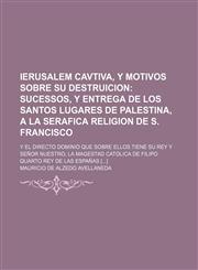 Ierusalem cavtiva, y motivos sobre su destruicion;  sucessos, y entrega de los santos lugares de Palestina, a la Serafica Religion de S. Francisco. Y el directo dominio que sobre ellos tiene su Rey y Señor nuestro, la Magestad Catolica de Filipo Quarto Re,1130949532,9781130949537