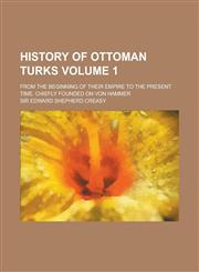 History of Ottoman Turks; from the beginning of their empire to the present time. Chiefly founded on Von Hammer Volume 1,1230129898,9781230129891