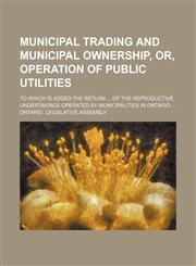 Municipal trading and municipal ownership, or, operation of public utilities; To which is added the return  of the reproductive undertakings operated by municipalities in Ontario,1130982033,9781130982039