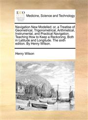 Navigation New Modelled or, a Treatise of Geometrical, Trigonometrical, Arithmetical, Instrumental, and Practical Navigation. Teaching How to Keep a Reckoning, Both in Latitude and Longitude. The sixth edition. By Henry Wilson.,117078206X,9781170782064