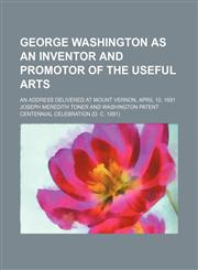 George Washington as an inventor and promotor of the useful arts; An address delivered at Mount Vernon, April 10, 1891,1459030257,9781459030251