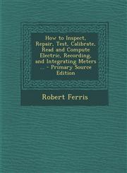 How to Inspect, Repair, Test, Calibrate, Read and Compute Electric, Recording, and Integrating Meters ... - Primary Source Edition,129468454X,9781294684541