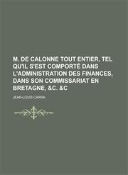 M. de Calonne Tout Entier, Tel Qu'il S'Est Comporte Dans L'Administration Des Finances, Dans Son Commissariat En Bretagne, &C. &C,1153445506,9781153445504
