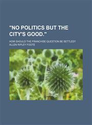 "No Politics but the City's Good."; How Should the Franchise Question Be Settled?,1154600181,9781154600186