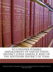 TO CONSIDER POSSIBLE IMPEACHMENT OF UNITED STATES DISTRICT JUDGE SAMUEL B. KENT OF THE SOUTHERN DISTRICT OF TEXAS,1240555520,9781240555529