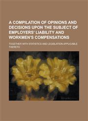 A   Compilation of Opinions and Decisions Upon the Subject of Employers' Liability and Workmen's Compensations; Together with Statistics and Legislati,1234120828,9781234120825