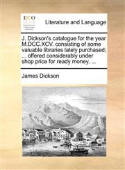 J. Dickson's catalogue for the year M.DCC.XCV. consisting of some valuable libraries lately purchased; ... offered considerably under shop price for ready money. ...,1170943683,9781170943687