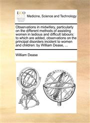 Observations in midwifery, particularly on the different methods of assisting women in tedious and difficult labours to which are added, observations on the principal disorders incident to women and children: by William Dease, ...,1140738348,9781140738343