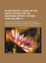 In the District Court of the United States for the southern district of New York Volume 10 ; United States of America, petitioner against the American Sugar Refining Company, et al., defendants,1130363937,9781130363937