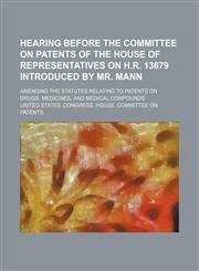 Hearing Before the Committee on Patents of the House of Representatives on H.R. 13679 Introduced by Mr. Mann; Amending the Statutes Relating to Patent,123566046X,9781235660467