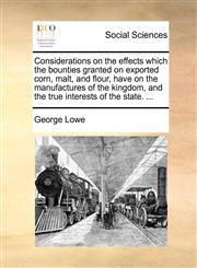 Considerations on the effects which the bounties granted on exported corn, malt, and flour, have on the manufactures of the kingdom, and the true interests of the state. ...,1170425496,9781170425497