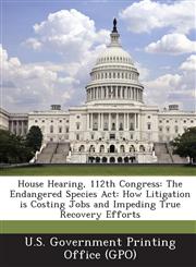 House Hearing, 112th Congress The Endangered Species ACT: How Litigation Is Costing Jobs and Impeding True Recovery Efforts,1289296596,9781289296599