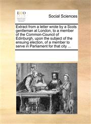 Extract from a letter wrote by a Scots gentleman at London, to a member of the Common-Council of Edinburgh, upon the subject of the ensuing election, of a member to serve in Parliament for that city ...,1170054773,9781170054772