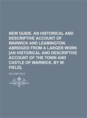New guide. An historical and descriptive account of Warwick and Leamington. Abridged from a larger work [An historical and descriptive account of the town and castle of Warwick, by W. Field].,1150578246,9781150578243