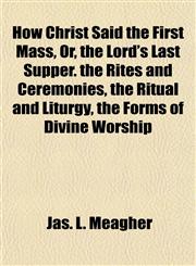 How Christ Said the First Mass, Or, the Lord's Last Supper. the Rites and Ceremonies, the Ritual and Liturgy, the Forms of Divine Worship,1154740900,9781154740905