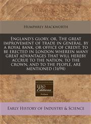 England's glory, or, The great improvement of trade in general, by a royal bank, or office of credit, to be erected in London wherein many great advantages that will hereby accrue to the nation, to the crown, and to the people, are mentioned (1694),1240840675,9781240840670