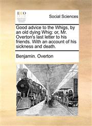 Good advice to the Whigs, by an old dying Whig or, Mr. Overton's last letter to his friends. With an account of his sickness and death.,1140860429,9781140860426