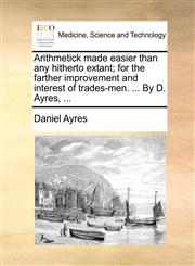 Arithmetick made easier than any hitherto extant; for the farther improvement and interest of trades-men. ... By D. Ayres, ...,1170816452,9781170816455