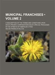 Municipal Franchises (Volume 2); A Description of the Terms and Conditions Upon Which Private Corporations Enjoy Special Privileges in the Streets of American Cities,1150576111,9781150576119