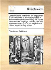 Considerations on the late bill for payment of the remainder of the national debt, in which the occasion of inserting the clause relative to His Majesty's consent, and the arguments in support of such right in the crown, are impartially stated.,1170488471,9781170488478