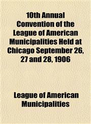 10th Annual Convention of the League of American Municipalities Held at Chicago September 26, 27 and 28, 1906,1152852833,9781152852839