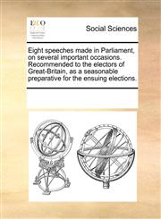 Eight speeches made in Parliament, on several important occasions. Recommended to the electors of Great-Britain, as a seasonable preparative for the ensuing elections.,1170040276,9781170040270